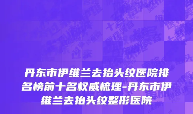 丹东市伊维兰去抬头纹医院排名榜前十名权威梳理-丹东市伊维兰去抬头纹整形医院