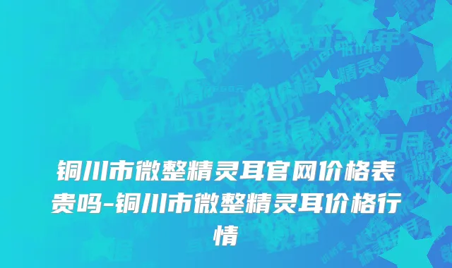铜川市微整精灵耳官网价格表贵吗-铜川市微整精灵耳价格行情