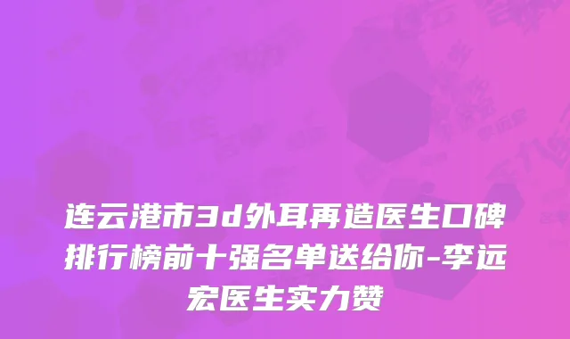 连云港市3d外耳再造医生口碑排行榜前十强名单送给你-李远宏医生实力赞
