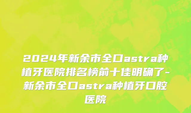 2024年新余市全口astra种植牙医院排名榜前十佳明确了-新余市全口astra种植牙口腔医院