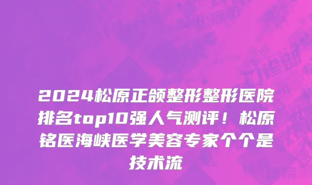 2024松原正颌整形整形医院排名top10强人气测评!松原铭医海峡医学美容专家个个是技术流