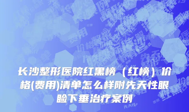 长沙整形医院红黑榜（红榜）价格(费用)清单怎么样附先天性眼睑下垂治疗案例
