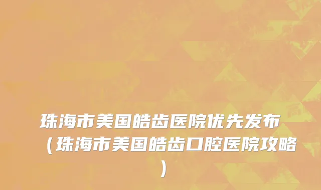 珠海市美国皓齿医院优先发布（珠海市美国皓齿口腔医院攻略）