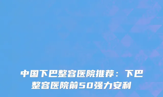 中国下巴整容医院推荐：下巴整容医院前50强力安利