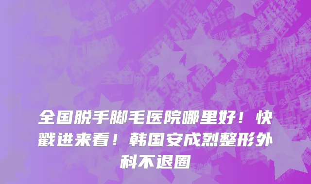 全国脱手脚毛医院哪里好!快戳进来看!韩国安成烈整形外科不退圈