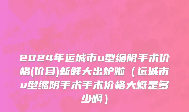 2024年运城市u型缩阴手术价格(价目)新鲜大出炉啦（运城市u型缩阴手术手术价格大概是多少啊）