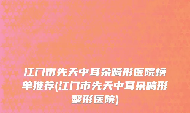 江门市先天中耳朵畸形医院榜单推荐(江门市先天中耳朵畸形整形医院)