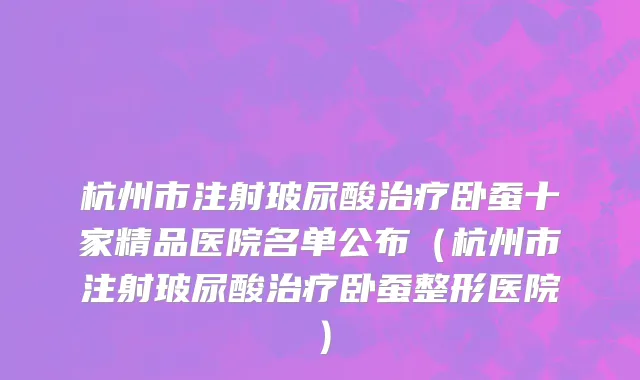 杭州市注射玻尿酸治疗卧蚕十家精品医院名单公布（杭州市注射玻尿酸治疗卧蚕整形医院）