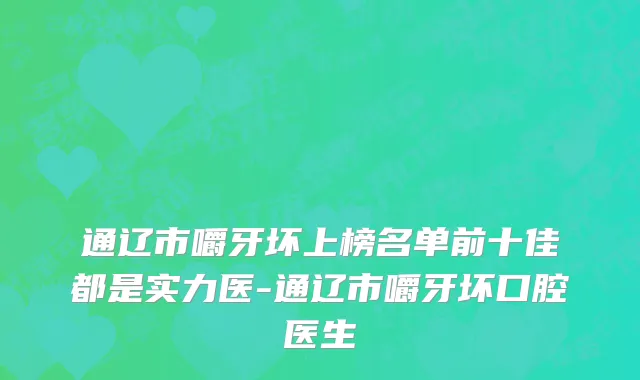 通辽市嚼牙坏上榜名单前十佳都是实力医-通辽市嚼牙坏口腔医生