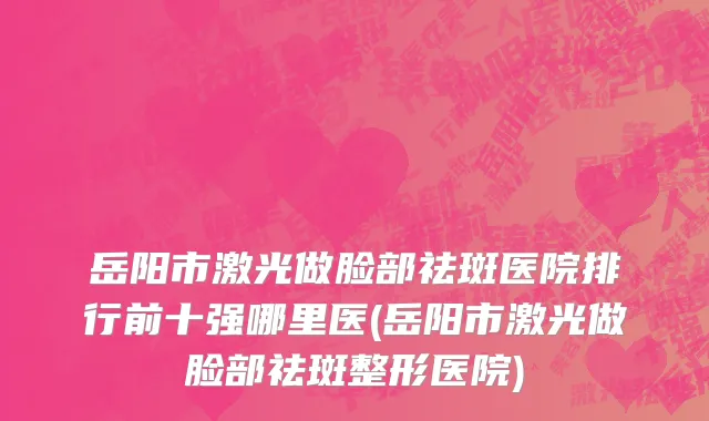 岳阳市激光做脸部祛斑医院排行前十强哪里医(岳阳市激光做脸部祛斑整形医院)