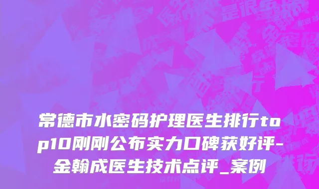 常德市水密码护理医生排行top10刚刚公布实力口碑获好评-金翰成医生技术点评_案例