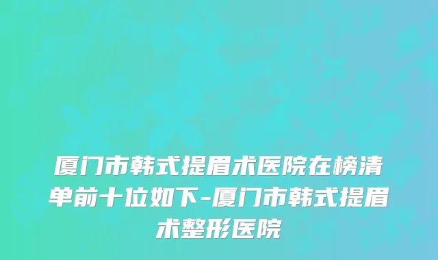 厦门市韩式提眉术医院在榜清单前十位如下-厦门市韩式提眉术整形医院