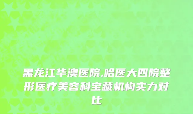 黑龙江华澳医院,哈医大四院整形医疗美容科宝藏机构实力对比