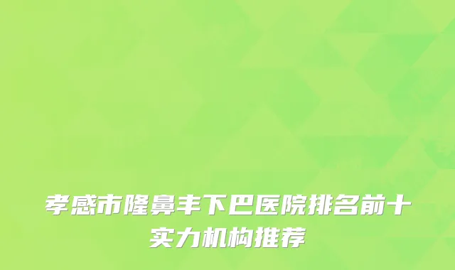 孝感市隆鼻丰下巴医院排名前十实力机构推荐