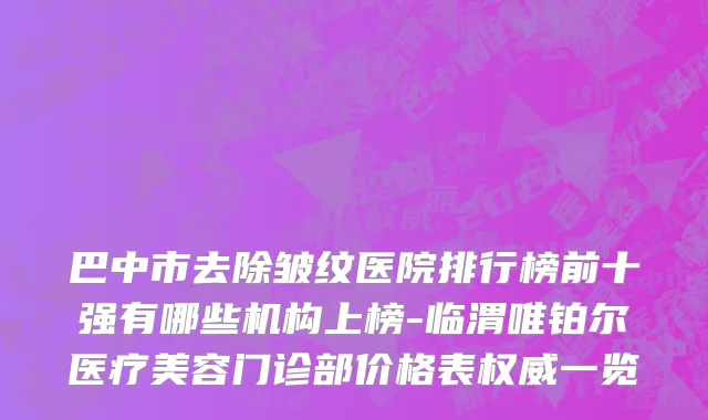 巴中市去除皱纹医院排行榜前十强有哪些机构上榜-临渭唯铂尔医疗美容门诊部价格表权威一览