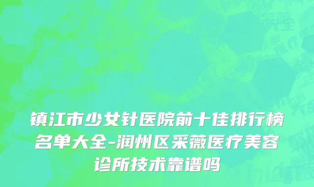 镇江市少女针医院前十佳排行榜名单大全-润州区采薇医疗美容诊所技术靠谱吗
