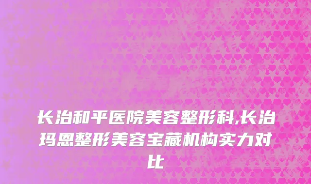 长治和平医院美容整形科,长治玛恩整形美容宝藏机构实力对比