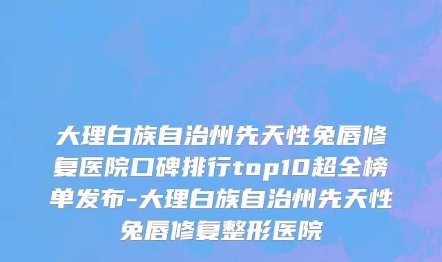 大理白族自治州先天性兔唇修复医院口碑排行top10超全榜单发布-大理白族自治州先天性兔唇修复整形医院