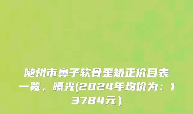 随州市鼻子软骨歪矫正价目表一览，曝光(2024年均价为：13784元）