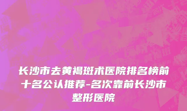 长沙市去黄褐斑术医院排名榜前十名公认推荐-名次靠前长沙市整形医院