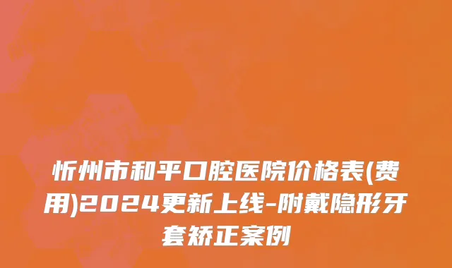 忻州市和平口腔医院价格表(费用)2024更新上线-附戴隐形牙套矫正案例