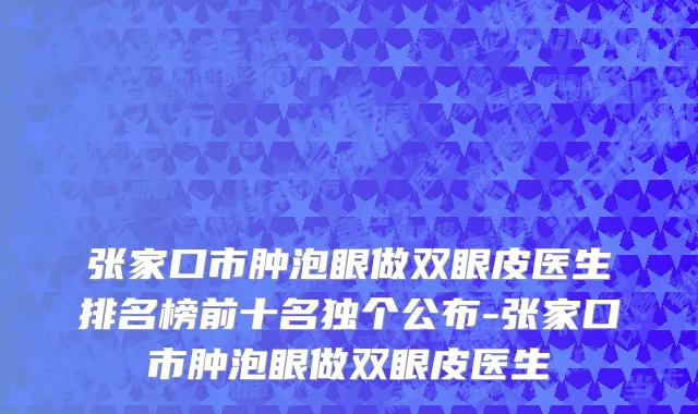 张家口市肿泡眼做双眼皮医生排名榜前十名独个公布-张家口市肿泡眼做双眼皮医生
