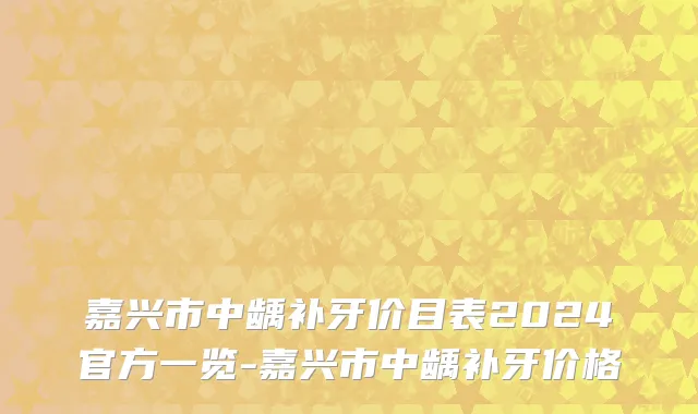 嘉兴市中龋补牙价目表2024官方一览-嘉兴市中龋补牙价格