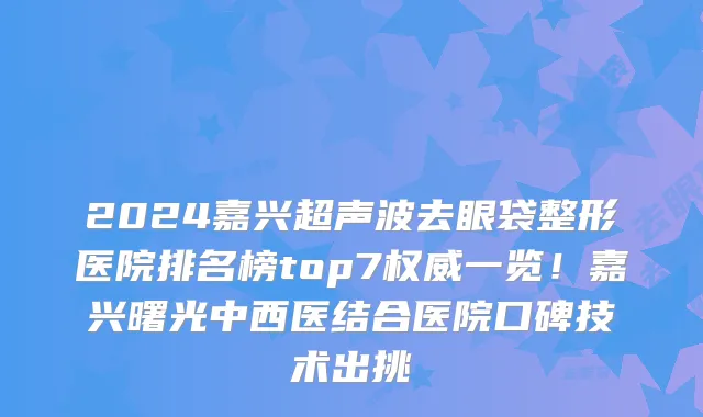 2024嘉兴超声波去眼袋整形医院排名榜top7权威一览!嘉兴曙光中西医结合医院口碑技术出挑