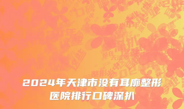 2024年天津市没有耳廓整形医院排行口碑深扒