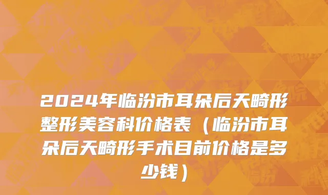 2024年临汾市耳朵后天畸形整形美容科价格表（临汾市耳朵后天畸形手术目前价格是多少钱）