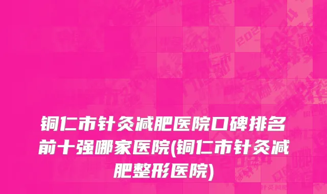 铜仁市针灸减肥医院口碑排名前十强哪家医院(铜仁市针灸减肥整形医院)