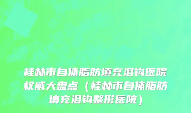 桂林市自体脂肪填充泪钩医院权威大盘点（桂林市自体脂肪填充泪钩整形医院）