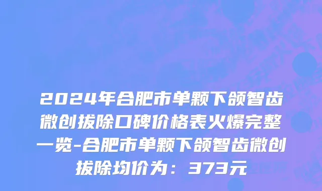 2024年合肥市单颗下颌智齿微创拔除口碑价格表火爆完整一览-合肥市单颗下颌智齿微创拔除均价为：373元