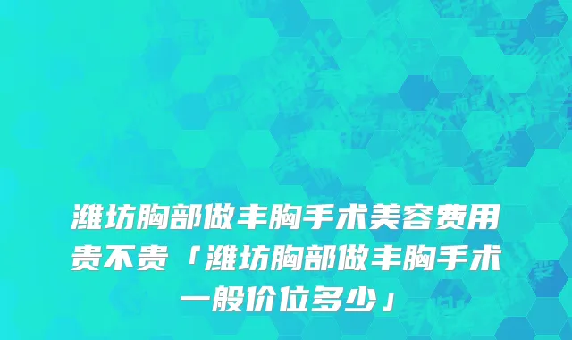 潍坊胸部做丰胸手术美容费用贵不贵「潍坊胸部做丰胸手术一般价位多少」