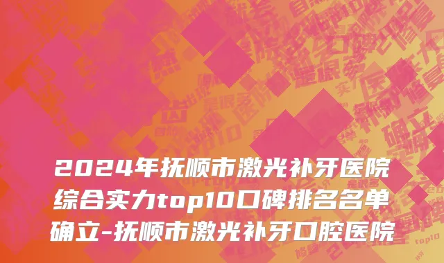 2024年抚顺市激光补牙医院综合实力top10口碑排名名单确立-抚顺市激光补牙口腔医院