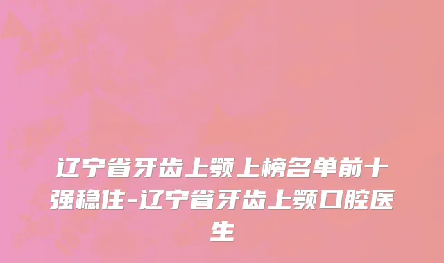 辽宁省牙齿上颚上榜名单前十强稳住-辽宁省牙齿上颚口腔医生