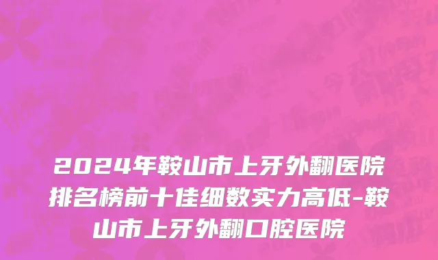 2024年鞍山市上牙外翻医院排名榜前十佳细数实力高低-鞍山市上牙外翻口腔医院