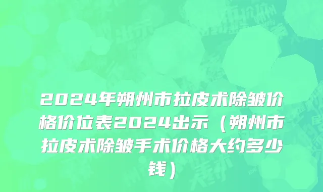 2024年朔州市拉皮术除皱价格价位表2024出示（朔州市拉皮术除皱手术价格大约多少钱）