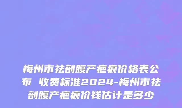 梅州市祛剖腹产疤痕价格表公布 收费标准2024-梅州市祛剖腹产疤痕价钱估计是多少