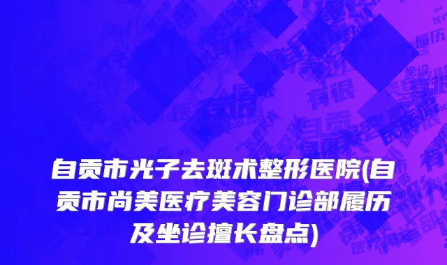 自贡市光子去斑术整形医院(自贡市尚美医疗美容门诊部履历及坐诊擅长盘点)