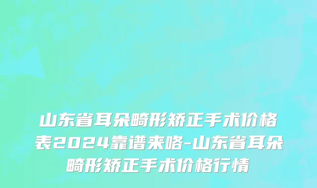 山东省耳朵畸形矫正手术价格表2024靠谱来咯-山东省耳朵畸形矫正手术价格行情
