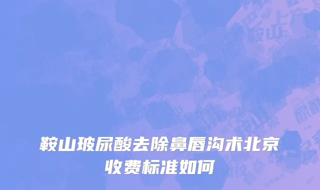 鞍山玻尿酸去除鼻唇沟术北京收费标准如何
