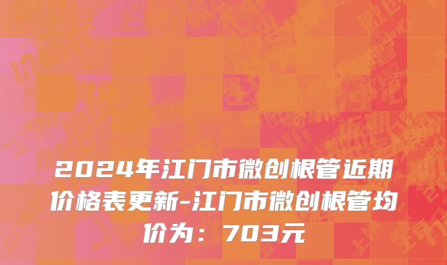 2024年江门市微创根管近期价格表更新-江门市微创根管均价为：703元