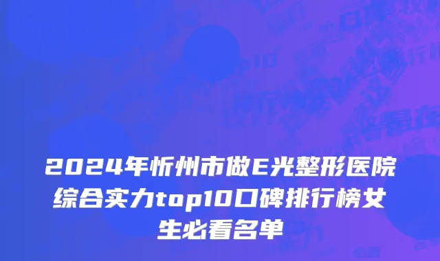 2024年忻州市做E光整形医院综合实力top10口碑排行榜女生必看名单