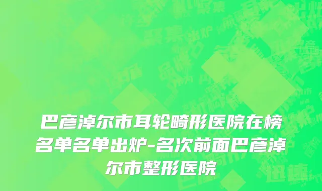 巴彦淖尔市耳轮畸形医院在榜名单名单出炉-名次前面巴彦淖尔市整形医院