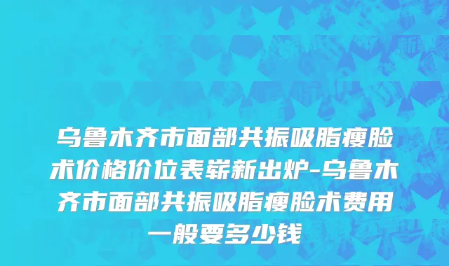 乌鲁木齐市面部共振吸脂瘦脸术价格价位表崭新出炉-乌鲁木齐市面部共振吸脂瘦脸术费用一般要多少钱