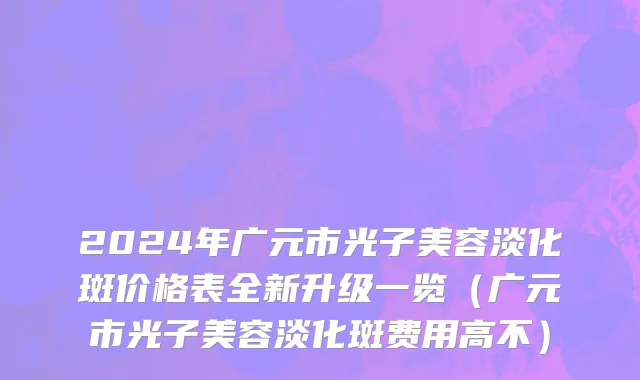 2024年广元市光子美容淡化斑价格表全新升级一览（广元市光子美容淡化斑费用高不）