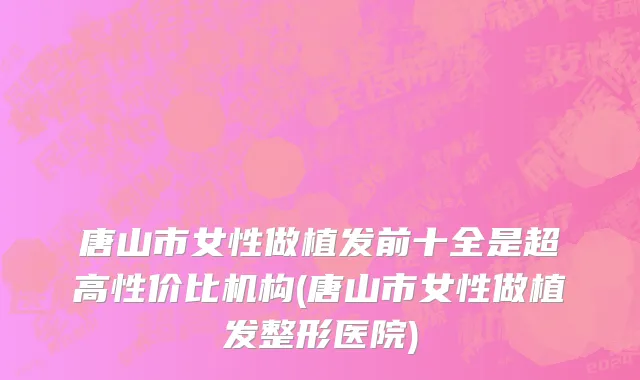 唐山市女性做植发前十全是超高性价比机构(唐山市女性做植发整形医院)