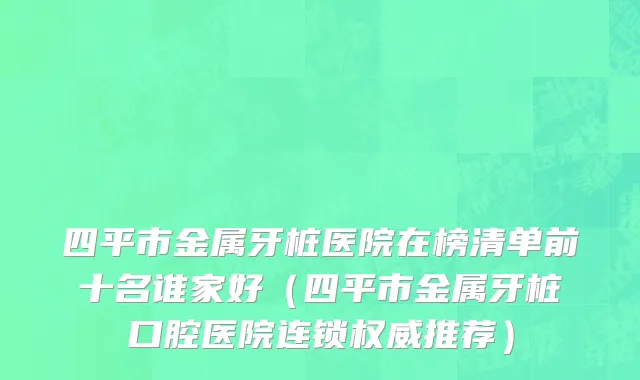 四平市金属牙桩医院在榜清单前十名谁家好（四平市金属牙桩口腔医院连锁权威推荐）