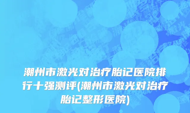 潮州市激光对治疗胎记医院排行十强测评(潮州市激光对治疗胎记整形医院)